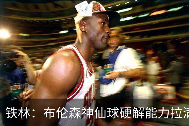 铁林：布伦森神仙球硬解能力拉满 关键时刻稳定性堪比亚历山大